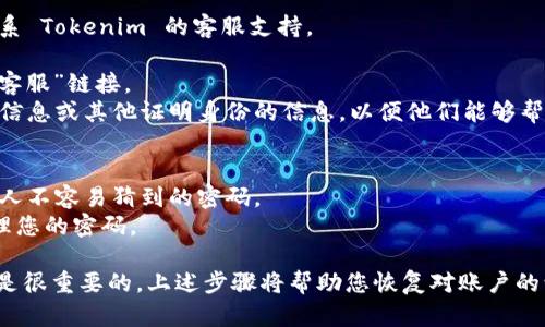 如果您忘记了 Tokenim 的密码，可以按照以下步骤尝试找回或重设密码。虽然具体步骤可能因平台或服务而异，但一般上，以下方法适用于大多数在线服务：

### 1. 使用“忘记密码”功能
大多数在线服务都有“忘记密码”的选项，您可以通过以下步骤进行操作：

- **访问登录页面**：打开 Tokenim 的登录页面。
- **找到“忘记密码”链接**：通常在输入密码的框下方会有一个链接。
- **点击链接**：点击此链接后，您会被引导至一个新的页面，让您输入与您的账户相关联的电子邮件地址。

### 2. 检查电子邮件
提交电子邮件地址后，您应该会收到一封重设密码的邮件。请注意检查“垃圾邮件”或“促销”文件夹，这封邮件可能会被误分类。

- **点击重设链接**：邮件中通常会有一个重设密码的链接，点击它将引导您至重设密码的页面。
- **设置新密码**：按照提示输入新的密码，并确保它符合平台的安全要求（如包含大写字母、特殊字符等）。

### 3. 更新安全设置
重设完密码后，建议您更新账户的安全设置：

- **启用两步验证**：如果 Tokenim 提供此功能，建议启用两步验证，以提高账户的安全性。
- **定期更改密码**：为了保护账户安全，建议定期更改密码，并避免使用相同的密码用于多个账户。

### 4. 联系支持团队
如果您没有收到重设邮件，或在重设过程中遇到任何问题，请联系 Tokenim 的客服支持。

- **访问客服页面**：通常可以在 Tokenim 网站的底部找到“客服”链接。
- **提供必要信息**：在联系客服时，您可能需要提供您的账户信息或其他证明身份的信息，以便他们能够帮助您。

### 5. 注意事项
- **避免使用复杂提示的问题**：选择一个您容易记住、而且别人不容易猜到的密码。
- **记录密码**：使用密码管理器可以帮助您安全地存储和管理您的密码。

总之，如果您忘记了 Tokenim 的密码，及时采取措施进行重设是很重要的。上述步骤将帮助您恢复对账户的访问。如果在过程中仍然遇到问题，请及时寻求支持团队的帮助。